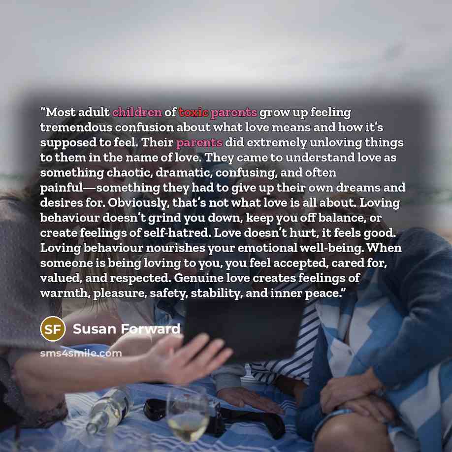 “Most adult children of toxic parents grow up feeling tremendous confusion about what love means and how it’s supposed to feel. Their parents did extremely unloving things to them in the name of love. They came to understand love as something chaotic, dramatic, confusing, and often…” quote by Susan Forward