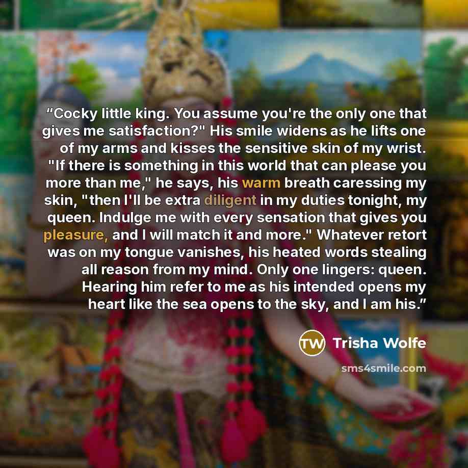 “Cocky little king. You assume you're the only one that gives me satisfaction?" His smile widens as he lifts one of my arms and kisses the sensitive skin of my wrist. "If there is something in this world that can please you more than me," he says, his warm breath caressing my skin, "then I'll be…” quote by Trisha Wolfe