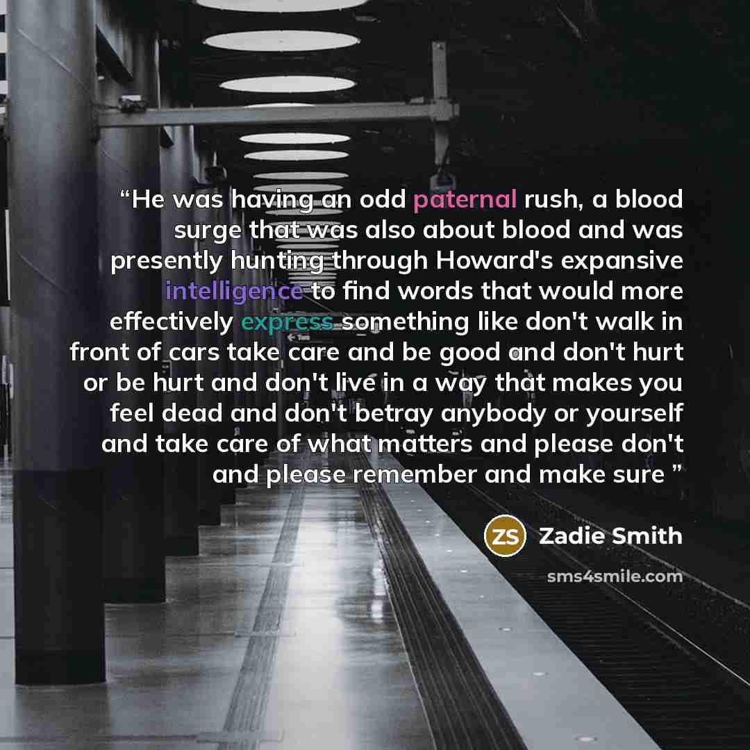 “He was having an odd paternal rush, a blood surge that was also about blood and was presently hunting through Howard's expansive intelligence to find words that would more effectively express something like don't walk in front of cars take care and be good and don't hurt or be hurt and don't live…” quote by Zadie Smith