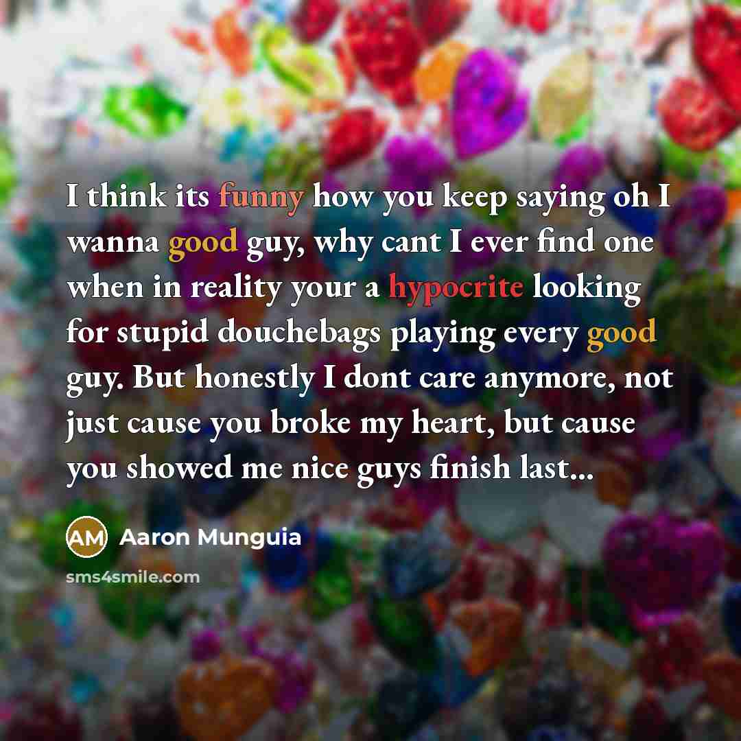 “I think its funny how you keep saying oh I wanna good guy, why cant I ever find one when in reality your a hypocrite looking for stupid douchebags playing every good guy. But honestly I dont care anymore, not just cause you broke my heart, but cause you showed me nice guys finish last...” quote by Aaron Munguia