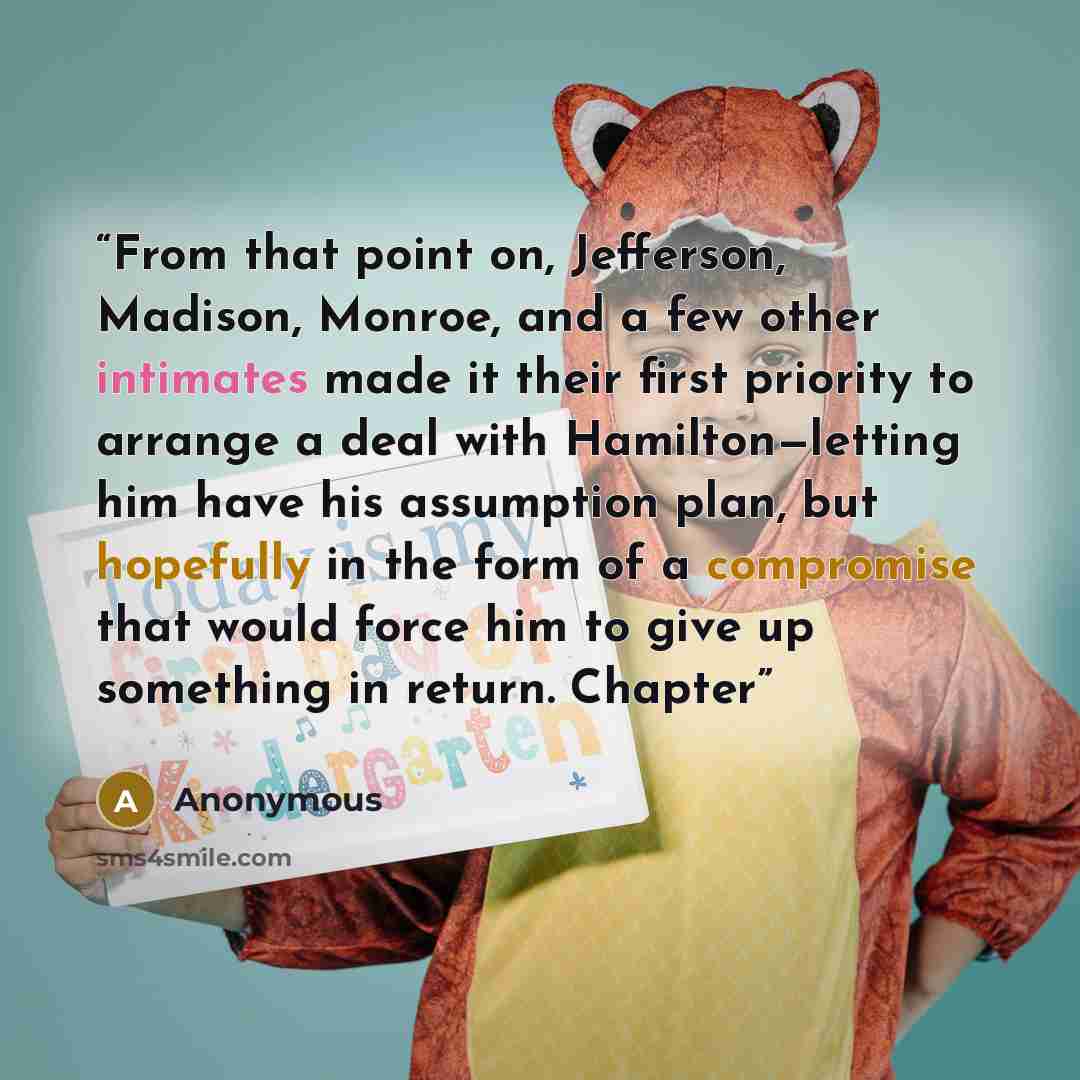 “From that point on, Jefferson, Madison, Monroe, and a few other intimates made it their first priority to arrange a deal with Hamilton—letting him have his assumption plan, but hopefully in the form of a compromise that would force him to give up something in return. Chapter” quote by Anonymous