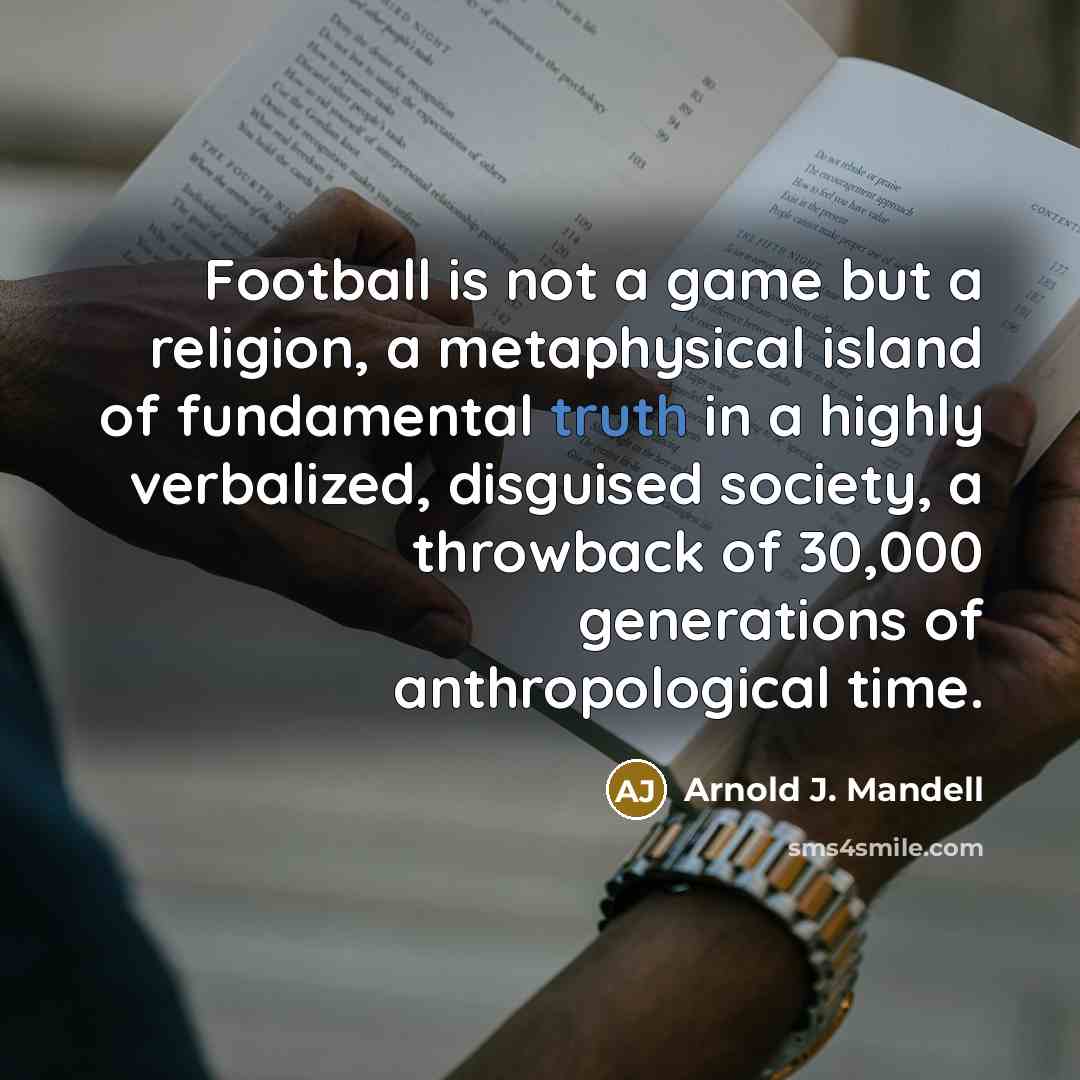 “Football is not a game but a religion, a metaphysical island of fundamental truth in a highly verbalized, disguised society, a throwback of 30,000 generations of anthropological time.” quote by Arnold J. Mandell