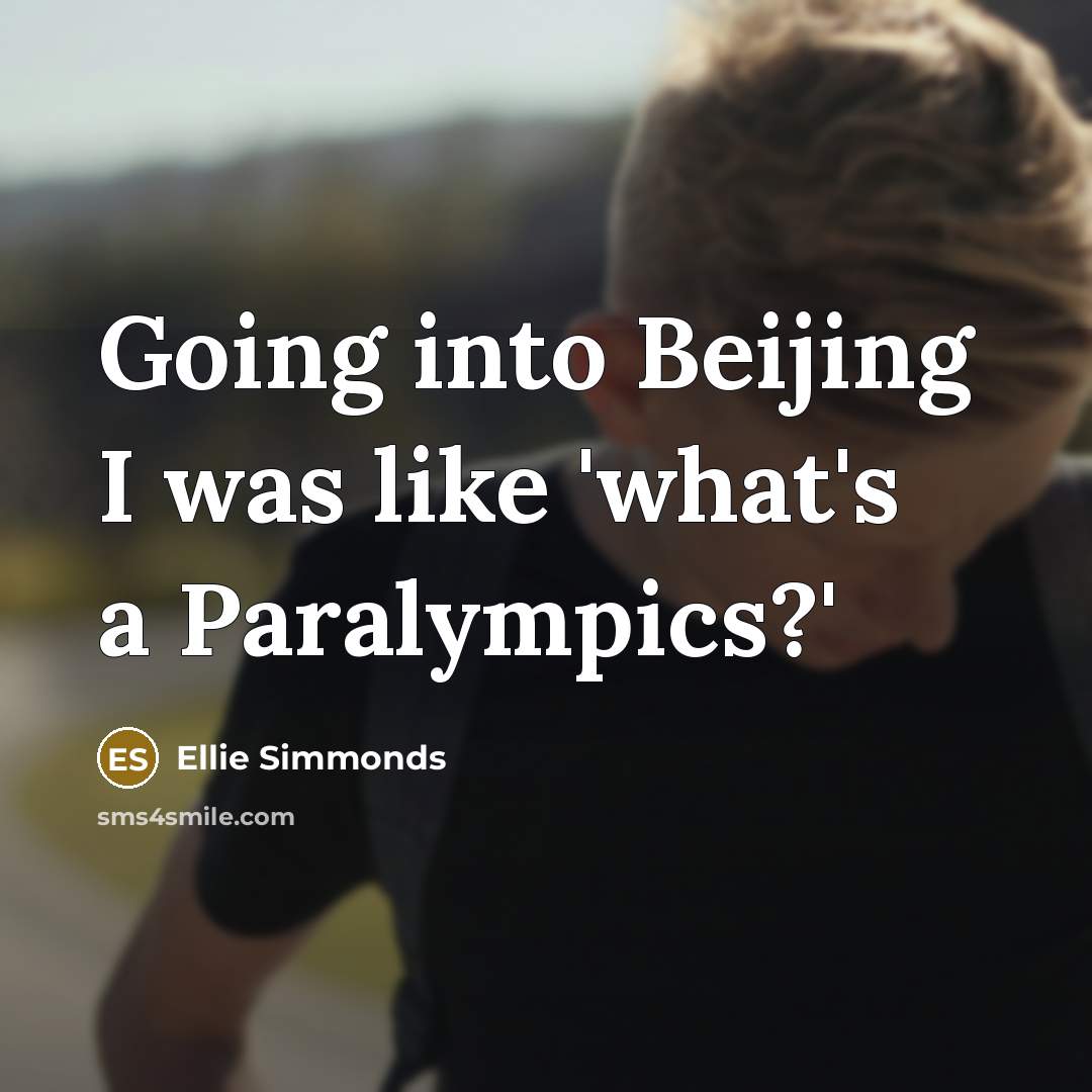 “Going into Beijing I was like 'what's a Paralympics?'…” quote by Ellie Simmonds