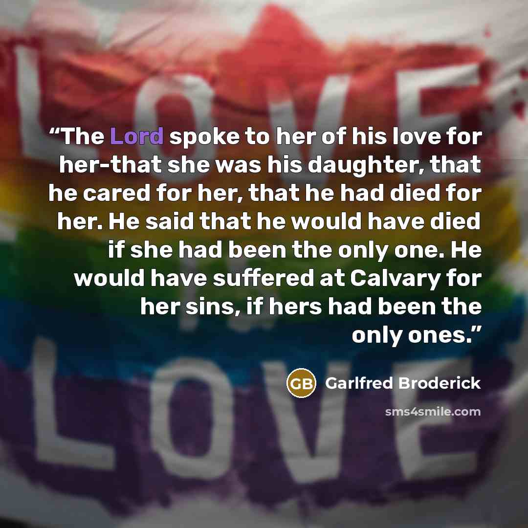 “The Lord spoke to her of his love for her-that she was his daughter, that he cared for her, that he had died for her. He said that he would have died if she had been the only one. He would have suffered at Calvary for her sins, if hers had been the only ones.” quote by Garlfred Broderick