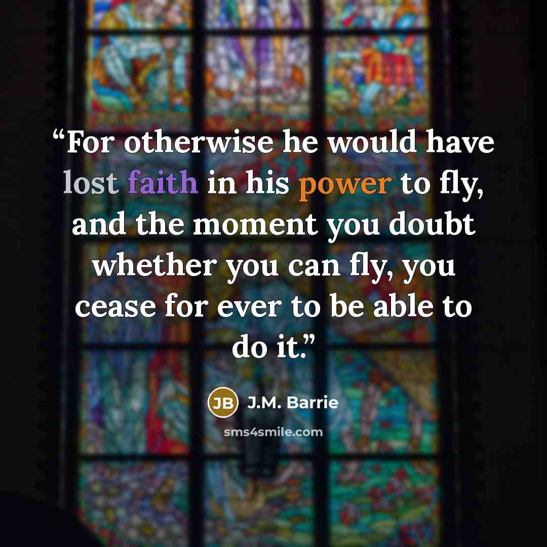 “For otherwise he would have lost faith in his power to fly, and the moment you doubt whether you can fly, you cease for ever to be able to do it.” quote by J.M. Barrie