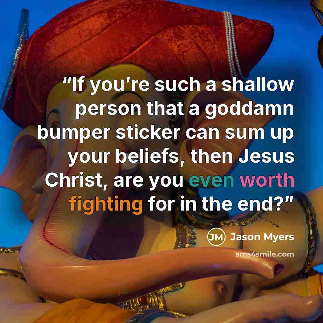 “If you’re such a shallow person that a goddamn bumper sticker can sum up your beliefs, then Jesus Christ, are you even worth fighting for in the end?” quote by Jason Myers