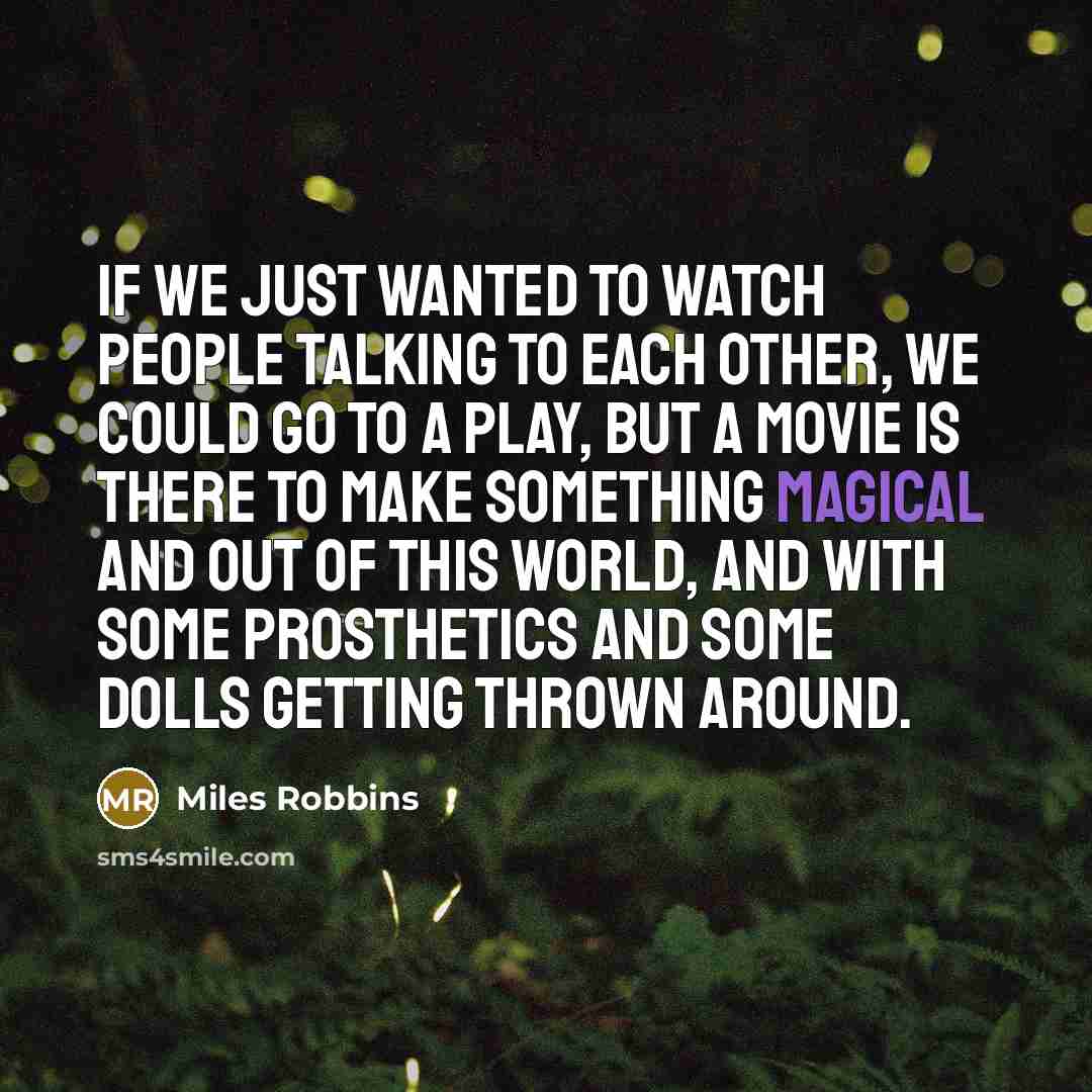 “If we just wanted to watch people talking to each other, we could go to a play, but a movie is there to make something magical and out of this world, and with some prosthetics and some dolls getting thrown around.” quote by Miles Robbins