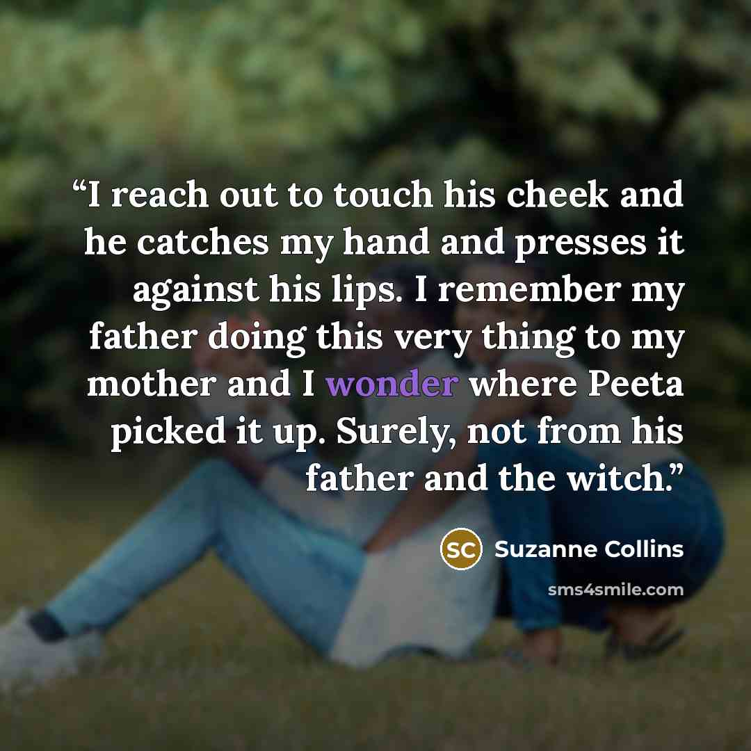 “I reach out to touch his cheek and he catches my hand and presses it against his lips. I remember my father doing this very thing to my mother and I wonder where Peeta picked it up. Surely, not from his father and the witch.” quote by Suzanne Collins