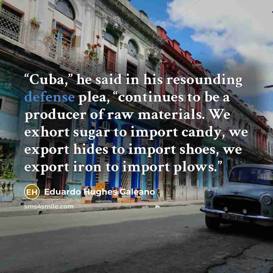 “Cuba,” he said in his resounding defense plea, “continues to be a producer of raw materials. We exhort sugar to import candy, we export hides to import shoes, we export iron to import plows.” quote by Eduardo Hughes Galeano