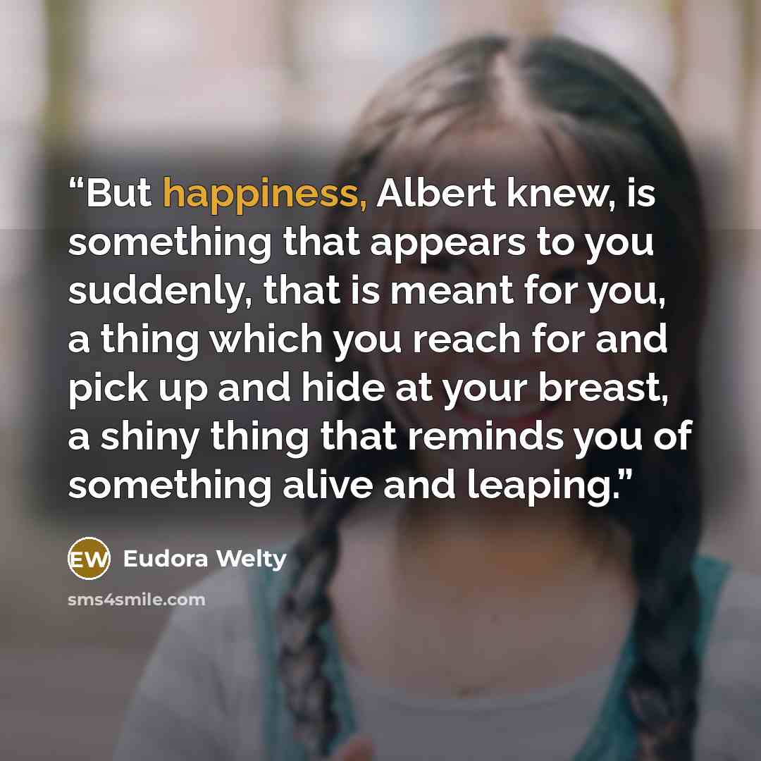 “But happiness, Albert knew, is something that appears to you suddenly, that is meant for you, a thing which you reach for and pick up and hide at your breast, a shiny thing that reminds you of something alive and leaping.” quote by Eudora Welty