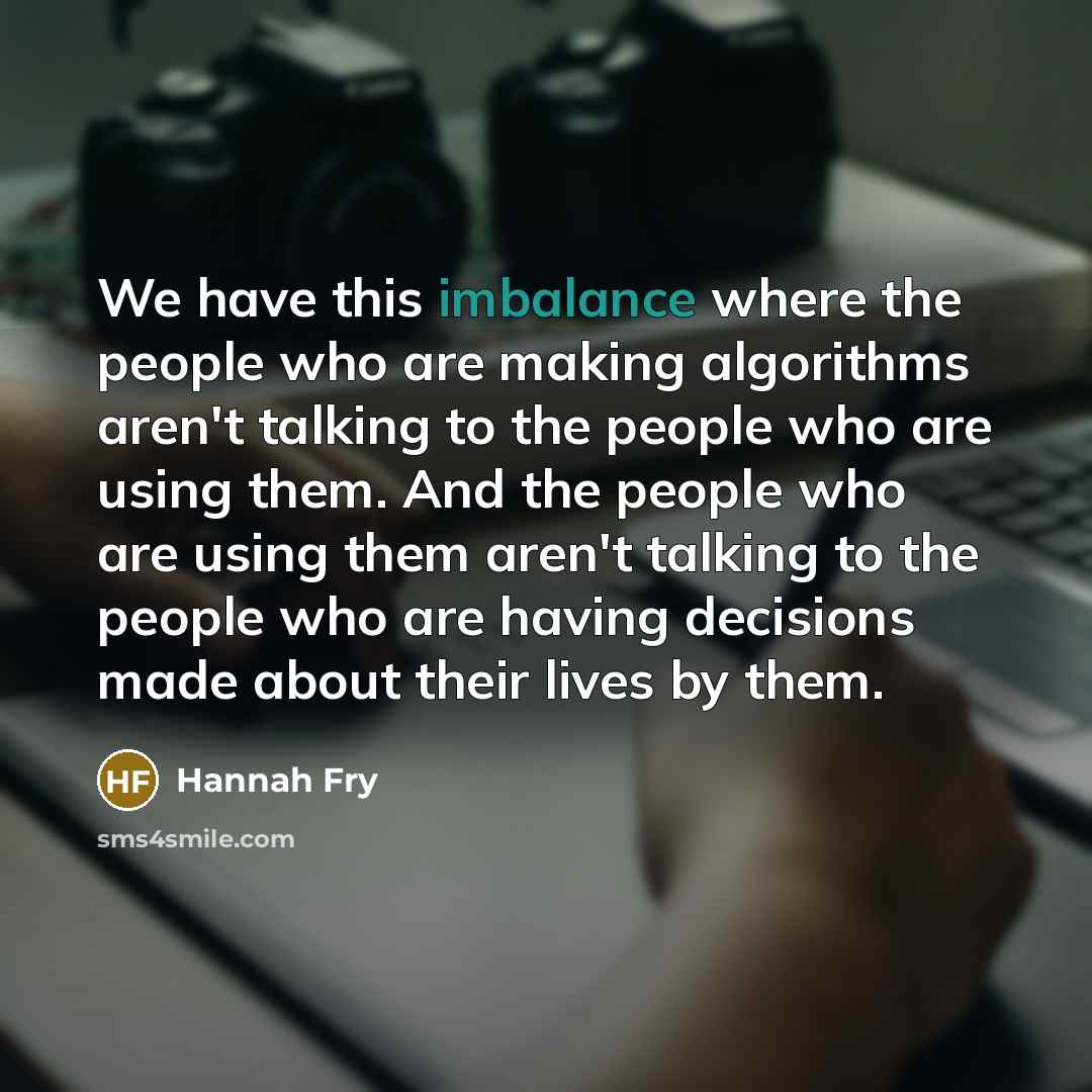 “We have this imbalance where the people who are making algorithms aren't talking to the people who are using them. And the people who are using them aren't talking to the people who are having decisions made about their lives by them.” quote by Hannah Fry