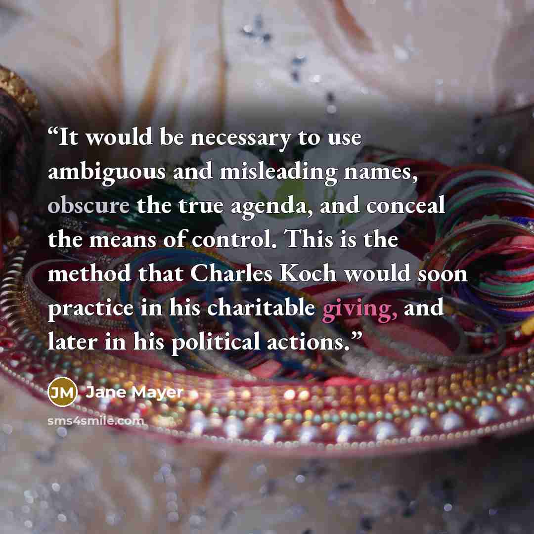 “It would be necessary to use ambiguous and misleading names, obscure the true agenda, and conceal the means of control. This is the method that Charles Koch would soon practice in his charitable giving, and later in his political actions.” quote by Jane Mayer