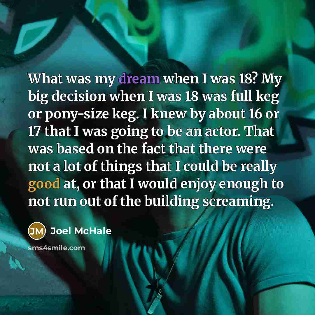 “What was my dream when I was 18? My big decision when I was 18 was full keg or pony-size keg. I knew by about 16 or 17 that I was going to be an actor. That was based on the fact that there were not a lot of things that I could be really good at, or that I would enjoy enough to not run out of the…” quote by Joel McHale