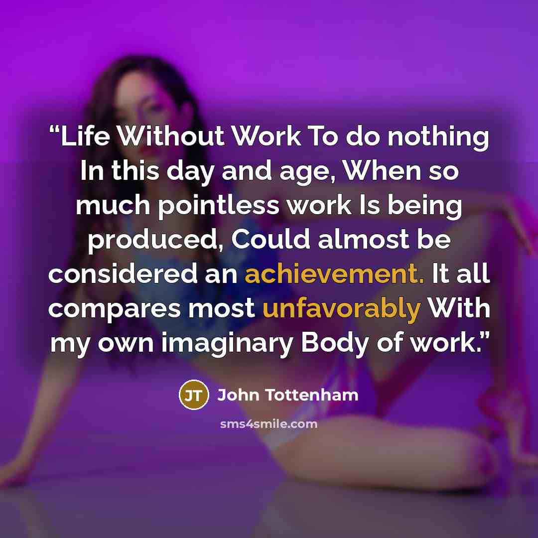 “Life Without Work To do nothing In this day and age, When so much pointless work Is being produced, Could almost be considered an achievement. It all compares most unfavorably With my own imaginary Body of work.” quote by John Tottenham