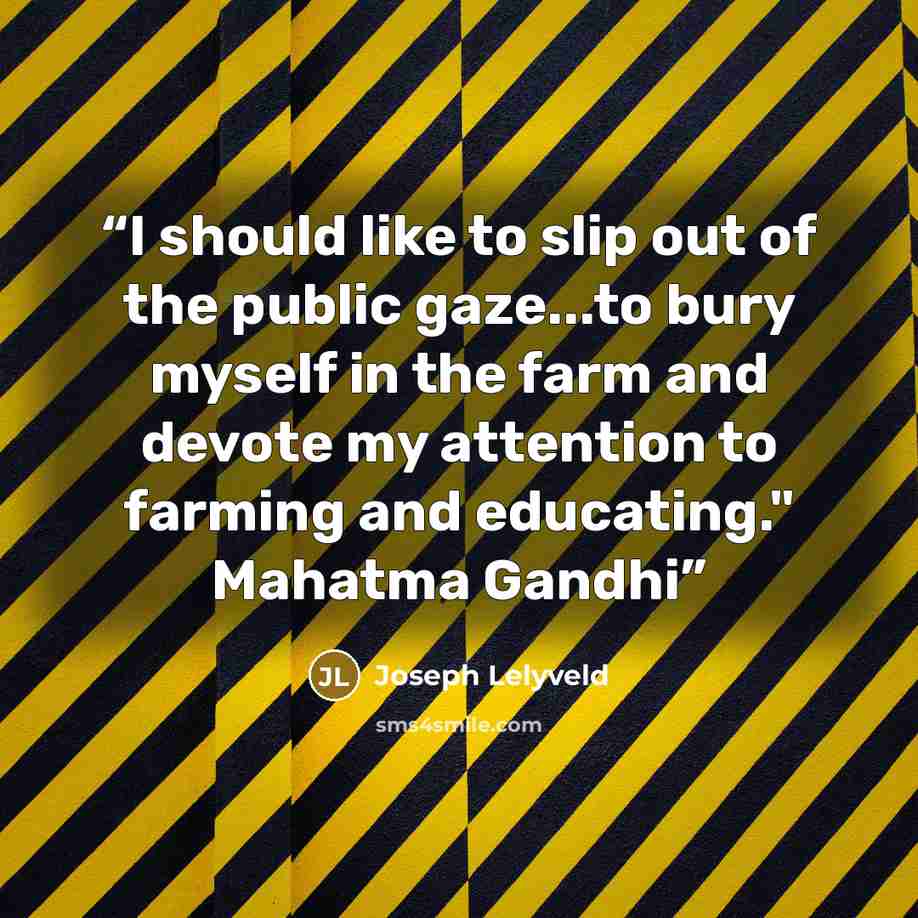 “I should like to slip out of the public gaze...to bury myself in the farm and devote my attention to farming and educating." Mahatma Gandhi” quote by Joseph Lelyveld