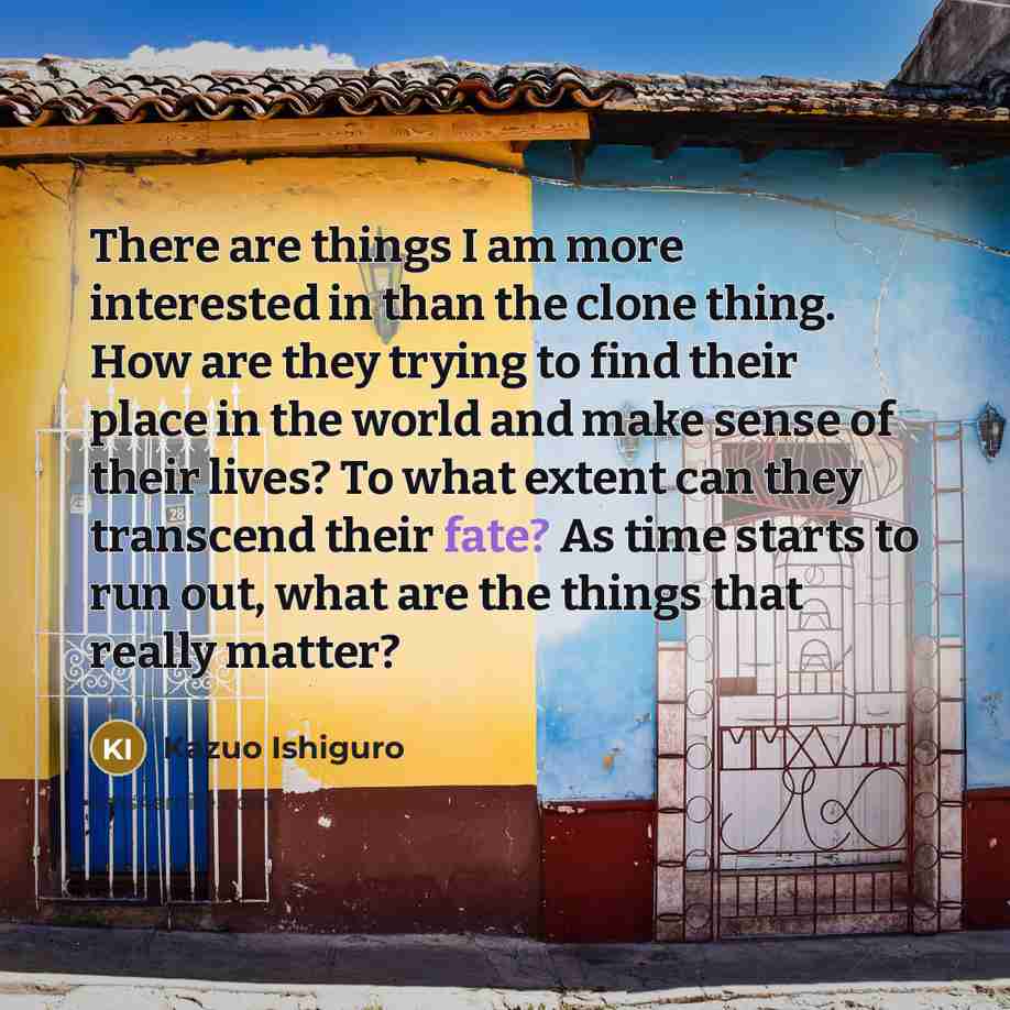 “There are things I am more interested in than the clone thing. How are they trying to find their place in the world and make sense of their lives? To what extent can they transcend their fate? As time starts to run out, what are the things that really matter?” quote by Kazuo Ishiguro