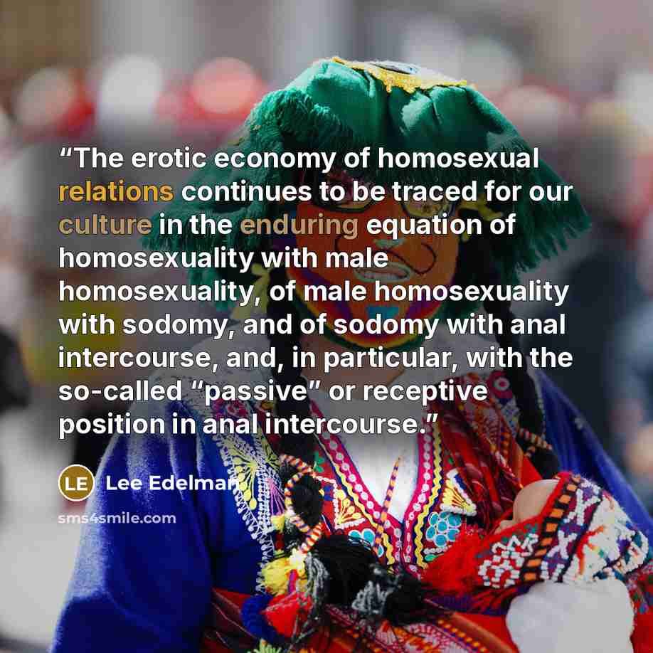 “The erotic economy of homosexual relations continues to be traced for our culture in the enduring equation of homosexuality with male homosexuality, of male homosexuality with sodomy, and of sodomy with anal intercourse, and, in particular, with the so-called “passive” or receptive position in…” quote by Lee Edelman