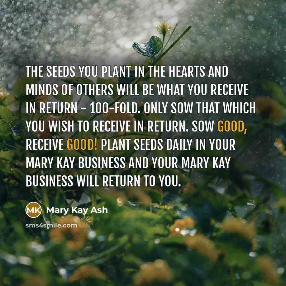 “The seeds you plant in the hearts and minds of others will be what you receive in return - 100-fold. Only sow that which you wish to receive in return. Sow good, receive good! Plant seeds daily in your Mary Kay business and your Mary Kay business will return to you.” quote by Mary Kay Ash
