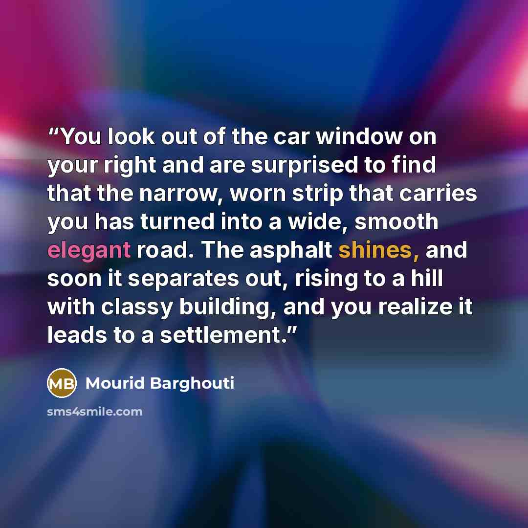 “You look out of the car window on your right and are surprised to find that the narrow, worn strip that carries you has turned into a wide, smooth elegant road. The asphalt shines, and soon it separates out, rising to a hill with classy building, and you realize it leads to a settlement.” quote by Mourid Barghouti