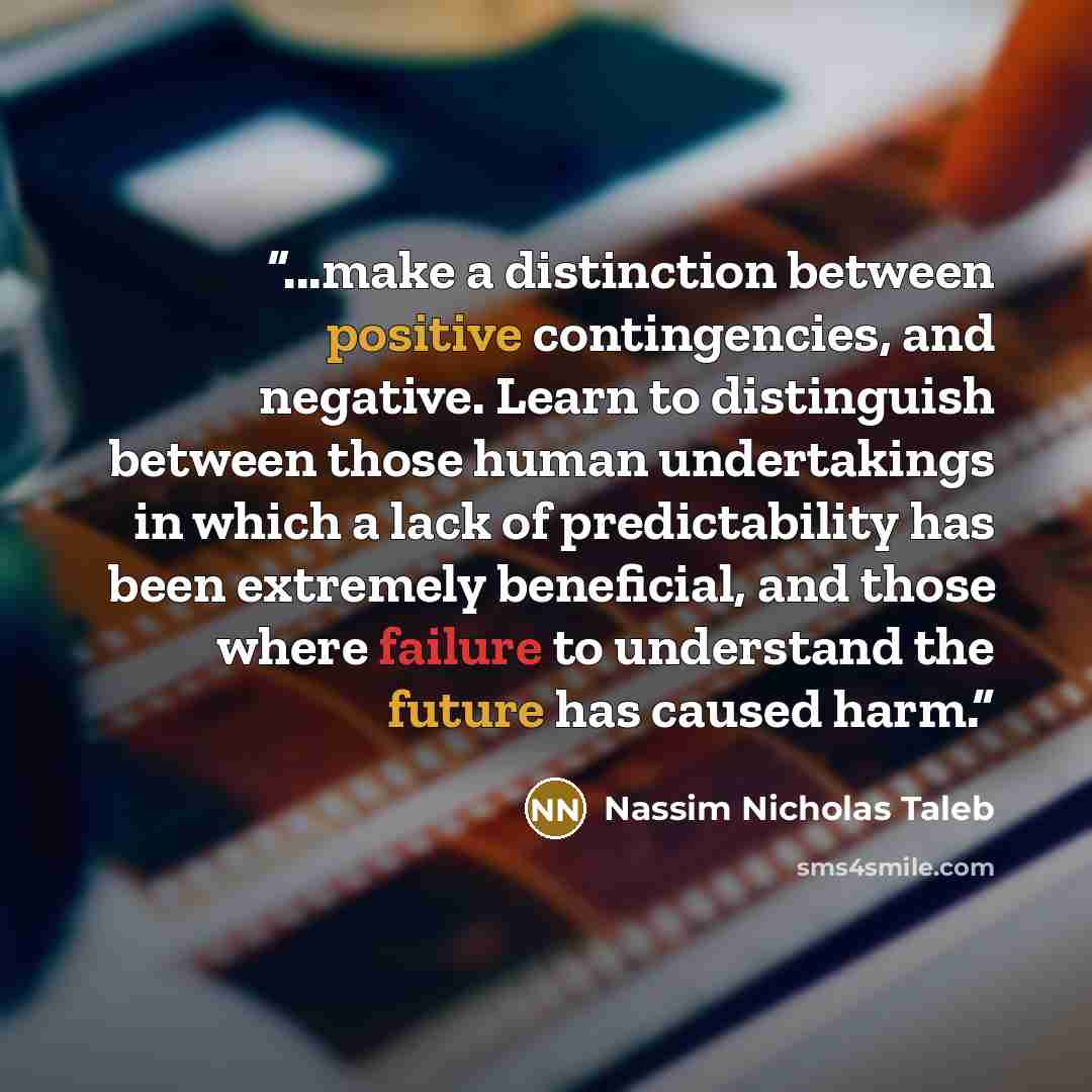 “...make a distinction between positive contingencies, and negative. Learn to distinguish between those human undertakings in which a lack of predictability has been extremely beneficial, and those where failure to understand the future has caused harm.” quote by Nassim Nicholas Taleb