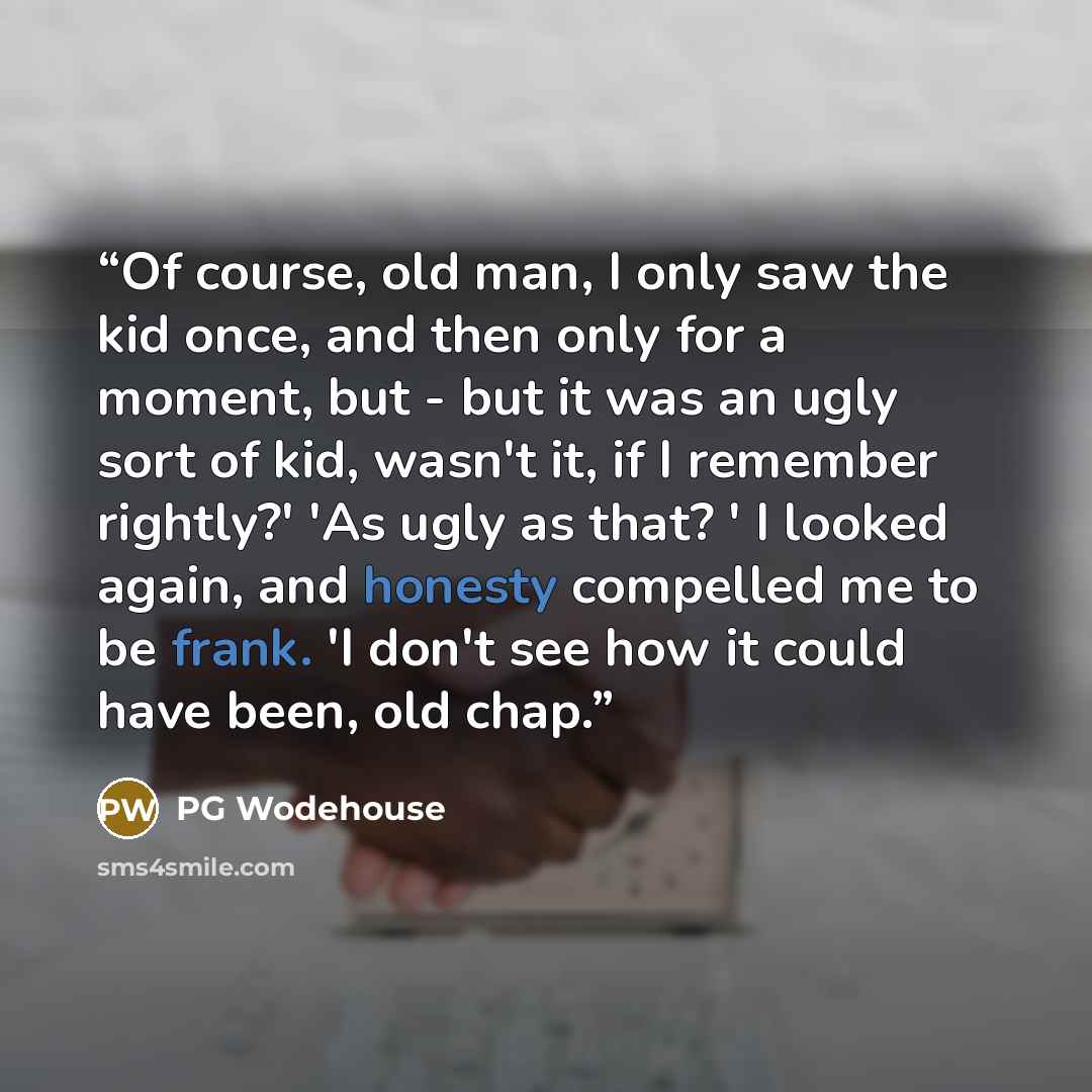 “Of course, old man, I only saw the kid once, and then only for a moment, but - but it was an ugly sort of kid, wasn't it, if I remember rightly?' 'As ugly as that? ' I looked again, and honesty compelled me to be frank. 'I don't see how it could have been, old chap.” quote by PG Wodehouse
