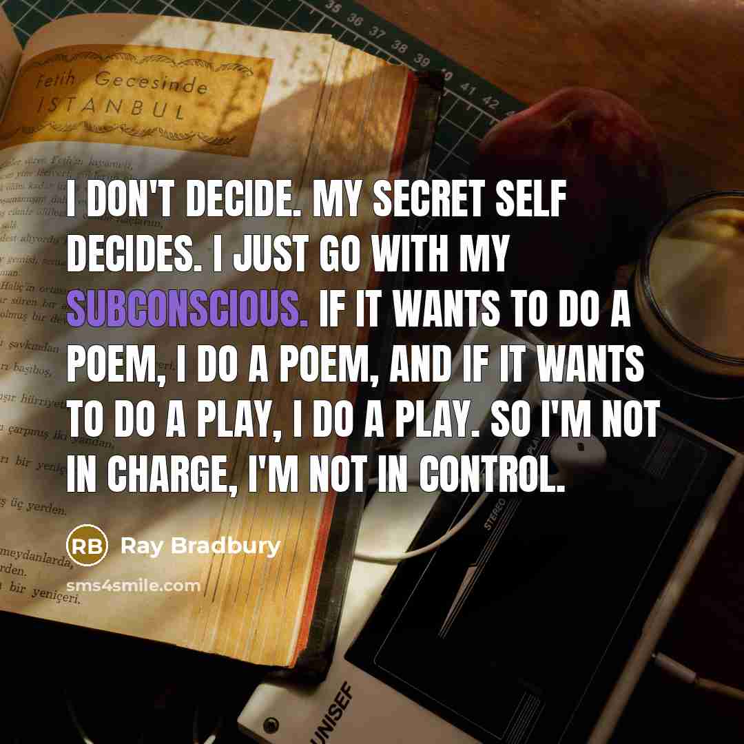 “I don't decide. My secret self decides. I just go with my subconscious. If it wants to do a poem, I do a poem, and if it wants to do a play, I do a play. So I'm not in charge, I'm not in control.” quote by Ray Bradbury