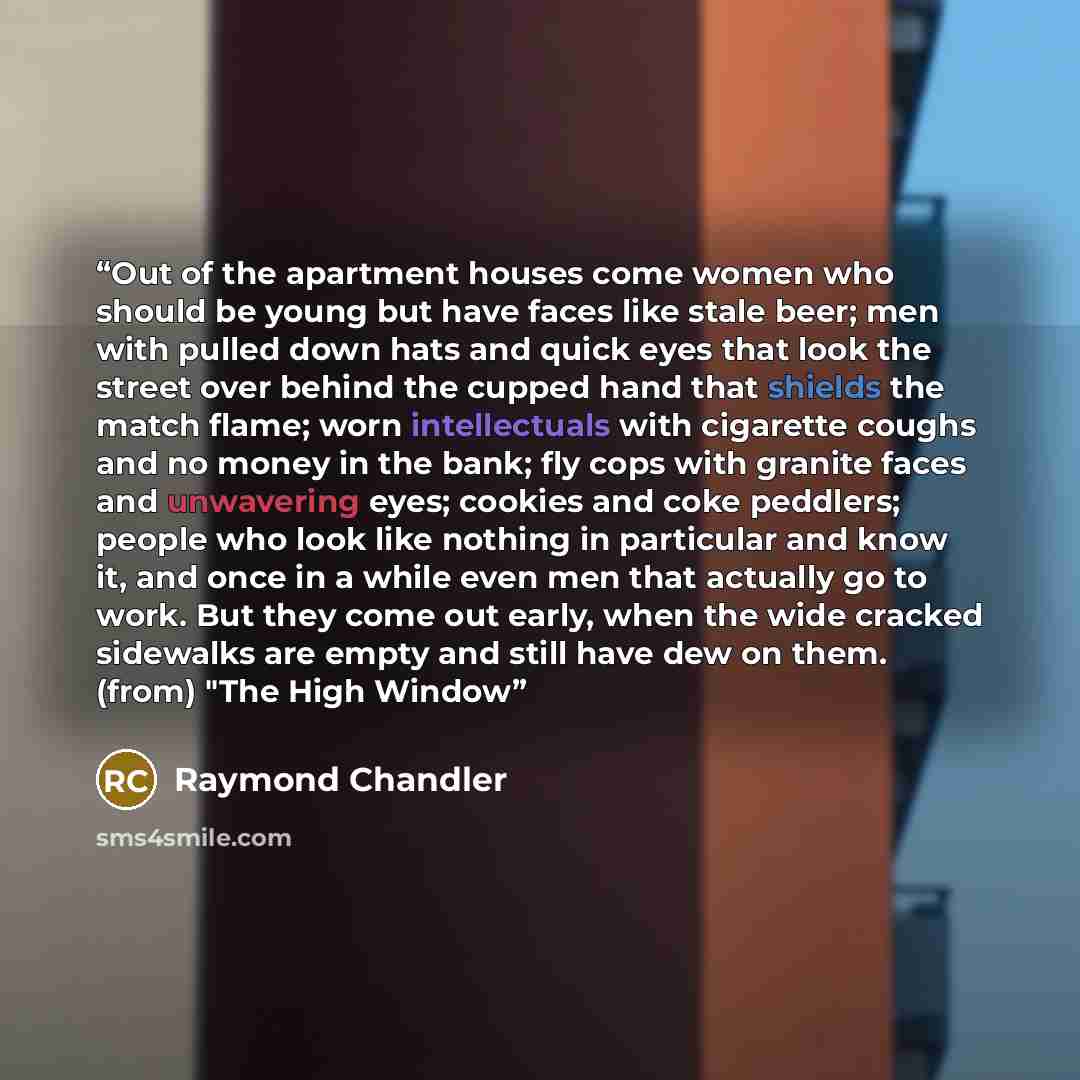 “Out of the apartment houses come women who should be young but have faces like stale beer; men with pulled down hats and quick eyes that look the street over behind the cupped hand that shields the match flame; worn intellectuals with cigarette coughs and no money in the bank; fly cops with…” quote by Raymond Chandler