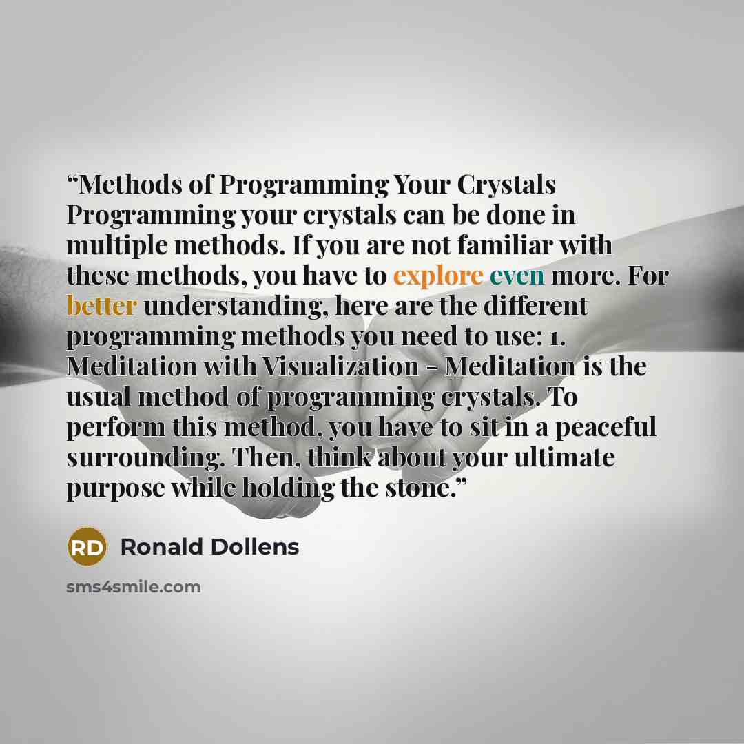 “Methods of Programming Your Crystals Programming your crystals can be done in multiple methods. If you are not familiar with these methods, you have to explore even more. For better understanding, here are the different programming methods you need to use: 1. Meditation with Visualization…” quote by Ronald Dollens