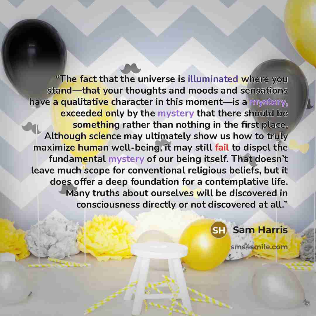 “The fact that the universe is illuminated where you stand—that your thoughts and moods and sensations have a qualitative character in this moment—is a mystery, exceeded only by the mystery that there should be something rather than nothing in the first place. Although science may ultimately show…” quote by Sam Harris