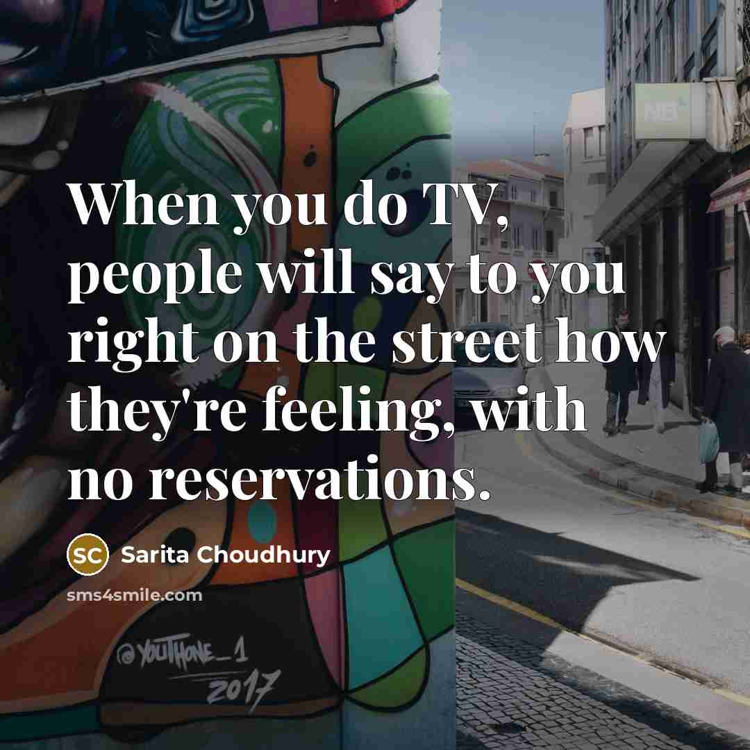 “When you do TV, people will say to you right on the street how they're feeling, with no reservations.” quote by Sarita Choudhury