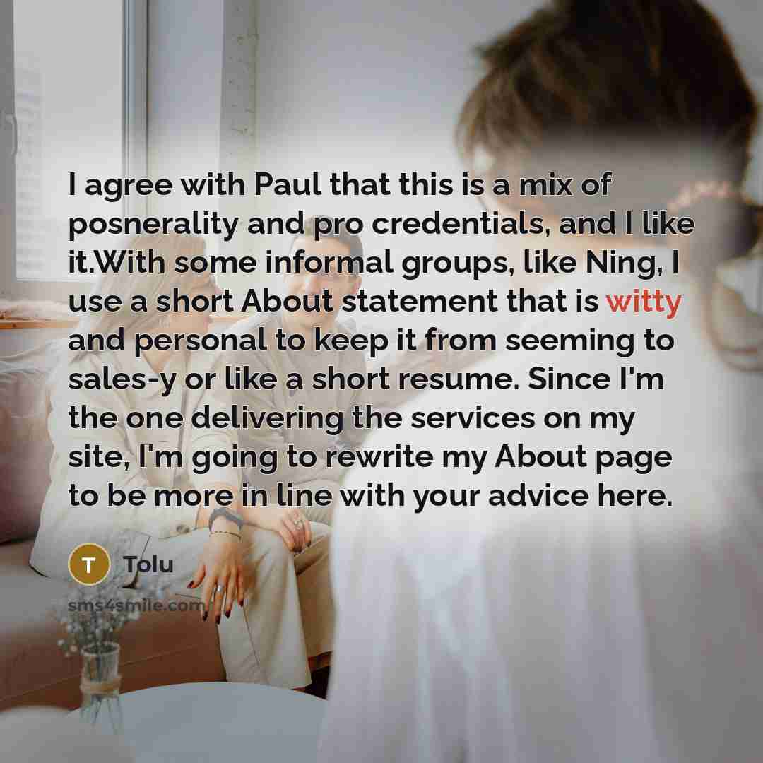 “I agree with Paul that this is a mix of posnerality and pro credentials, and I like it.With some informal groups, like Ning, I use a short About statement that is witty and personal to keep it from seeming to sales-y or like a short resume. Since I'm the one delivering the services on my site, I'm…” quote by Tolu