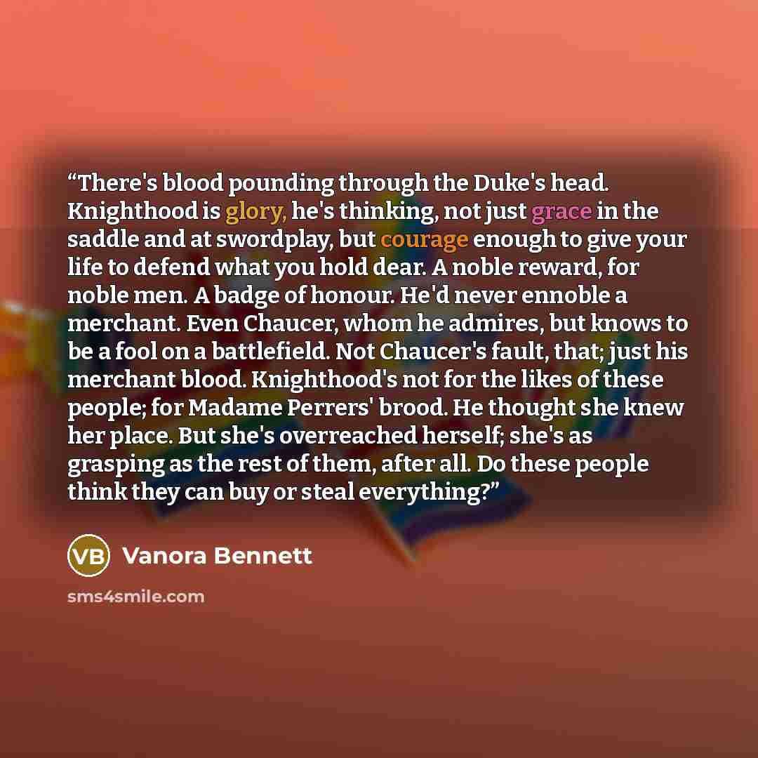 “There's blood pounding through the Duke's head. Knighthood is glory, he's thinking, not just grace in the saddle and at swordplay, but courage enough to give your life to defend what you hold dear. A noble reward, for noble men. A badge of honour. He'd never ennoble a merchant. Even Chaucer, whom…” quote by Vanora Bennett