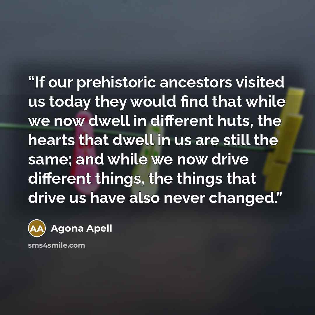 “If our prehistoric ancestors visited us today they would find that while we now dwell in different huts, the hearts that dwell in us are still the same; and while we now drive different things, the things that drive us have also never changed.” quote by Agona Apell