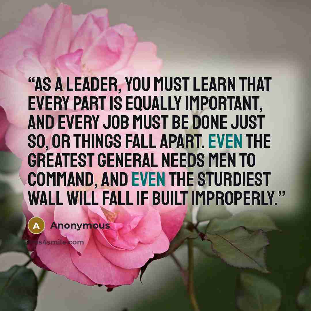 “As a leader, you must learn that every part is equally important, and every job must be done just so, or things fall apart. Even the greatest general needs men to command, and even the sturdiest wall will fall if built improperly.” quote by Anonymous