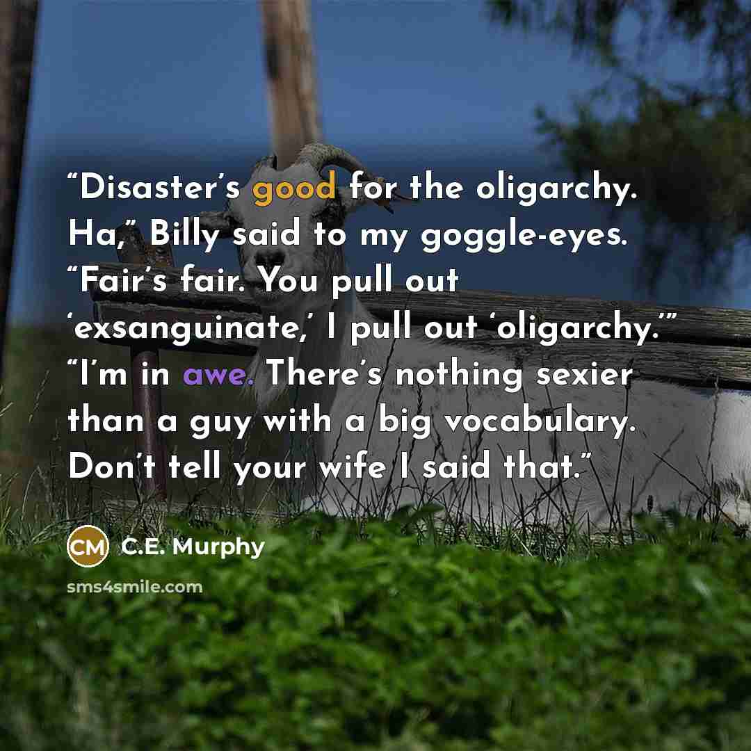 “Disaster’s good for the oligarchy. Ha,” Billy said to my goggle-eyes. “Fair’s fair. You pull out ‘exsanguinate,’ I pull out ‘oligarchy.’” “I’m in awe. There’s nothing sexier than a guy with a big vocabulary. Don’t tell your wife I said that.” quote by C.E. Murphy