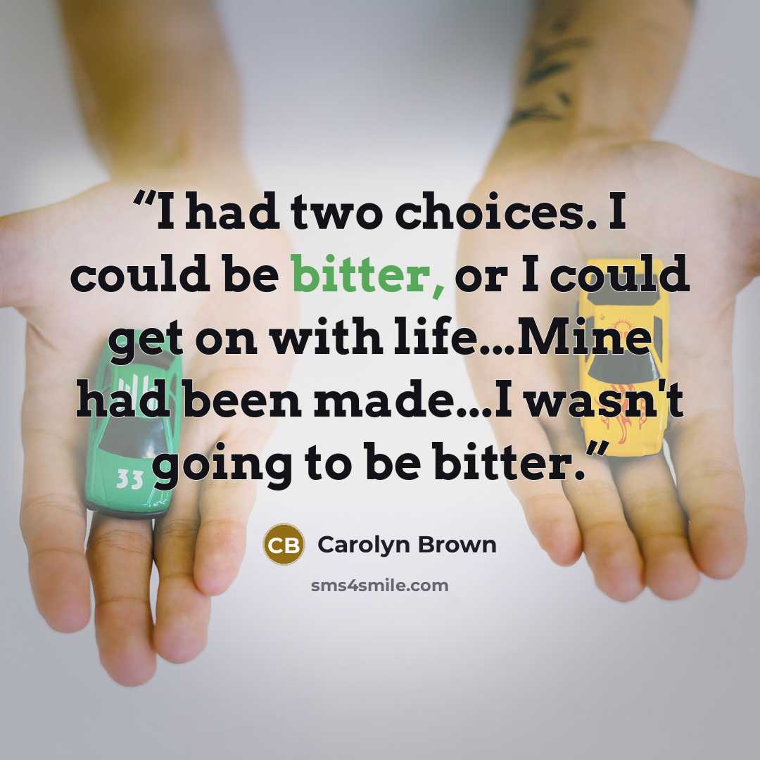 “I had two choices. I could be bitter, or I could get on with life...Mine had been made...I wasn't going to be bitter.” quote by Carolyn Brown