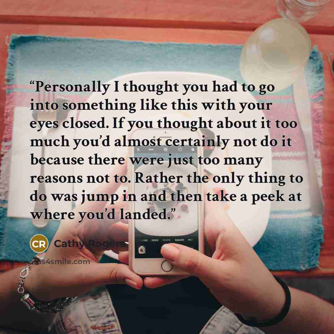 “Personally I thought you had to go into something like this with your eyes closed. If you thought about it too much you’d almost certainly not do it because there were just too many reasons not to. Rather the only thing to do was jump in and then take a peek at where you’d landed.” quote by Cathy Rogers