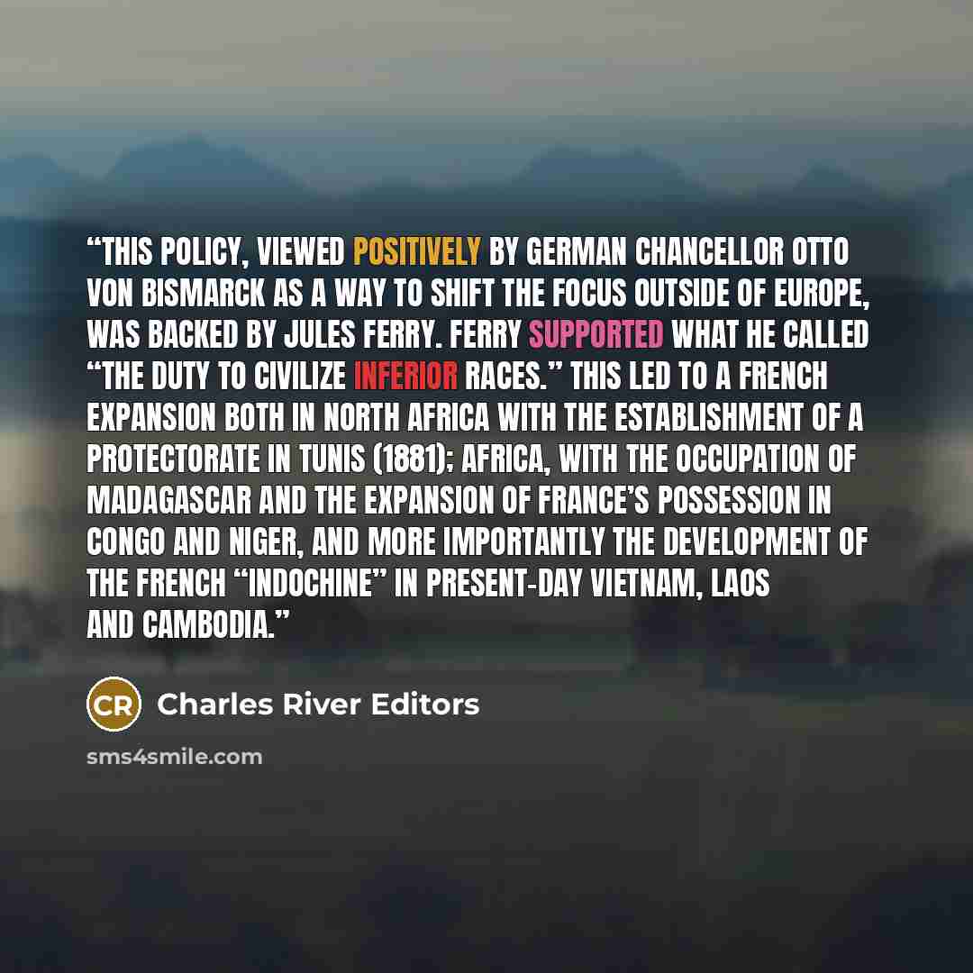“This policy, viewed positively by German Chancellor Otto von Bismarck as a way to shift the focus outside of Europe, was backed by Jules Ferry. Ferry supported what he called “the duty to civilize inferior races.” This led to a French expansion both in North Africa with the establishment of a…” quote by Charles River Editors