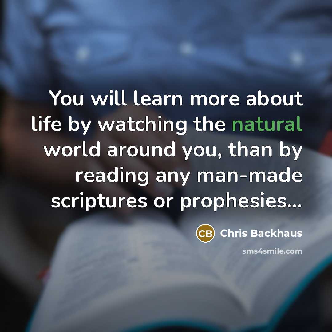 “You will learn more about life by watching the natural world around you, than by reading any man-made scriptures or prophesies...” quote by Chris Backhaus