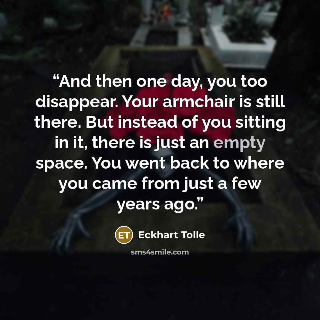 “And then one day, you too disappear. Your armchair is still there. But instead of you sitting in it, there is just an empty space. You went back to where you came from just a few years ago.” quote by Eckhart Tolle