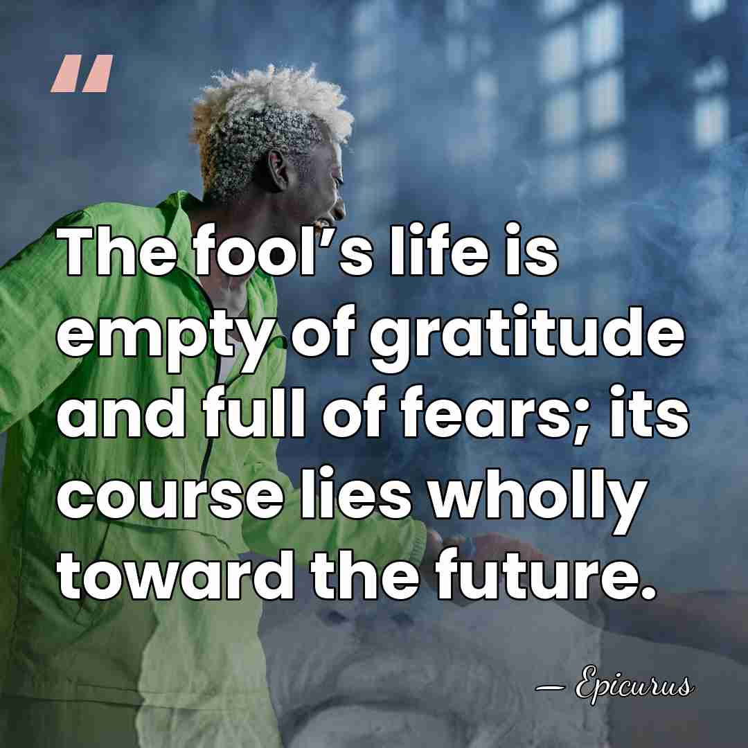 The fool’s life is empty of gratitude and full of fears; its&hellip; - Epicurus