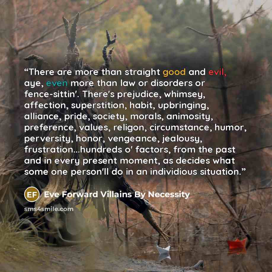 “There are more than straight good and evil, aye, even more than law or disorders or fence-sittin'. There's prejudice, whimsey, affection, superstition, habit, upbringing, alliance, pride, society, morals, animosity, preference, values, religon, circumstance, humor, perversity, honor, vengeance…” quote by Eve Forward Villains By Necessity