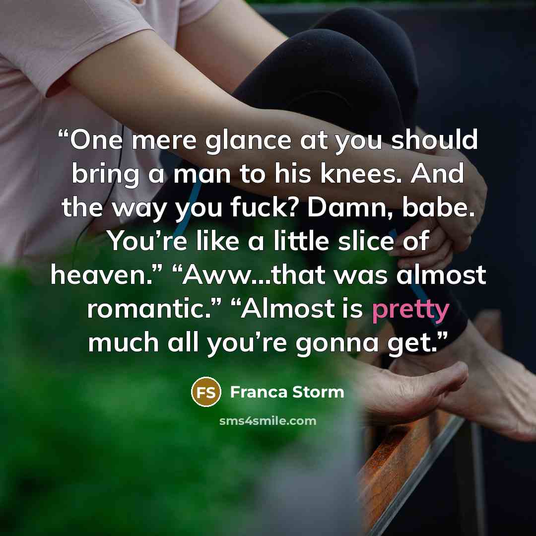 “One mere glance at you should bring a man to his knees. And the way you fuck? Damn, babe. You’re like a little slice of heaven.” “Aww…that was almost romantic.” “Almost is pretty much all you’re gonna get.” quote by Franca Storm