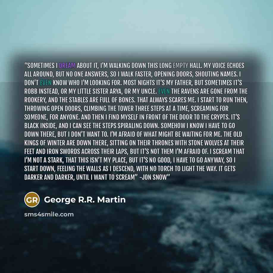 “Sometimes I dream about it, I’m walking down this long empty hall. My voice echoes all around, but no one answers, so I walk faster, opening doors, shouting names. I don’t even know who I’m looking for. Most nights it’s my father, but sometimes it’s Robb instead, or my little sister Arya, or my…” quote by George R.R. Martin