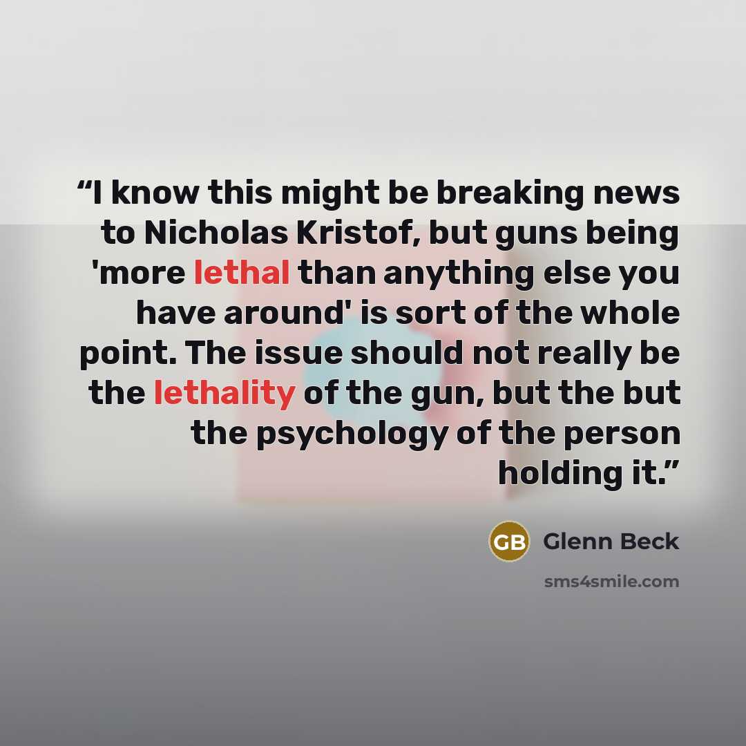 “I know this might be breaking news to Nicholas Kristof, but guns being 'more lethal than anything else you have around' is sort of the whole point. The issue should not really be the lethality of the gun, but the but the psychology of the person holding it.” quote by Glenn Beck