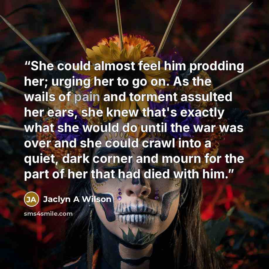 “She could almost feel him prodding her; urging her to go on. As the wails of pain and torment assulted her ears, she knew that's exactly what she would do until the war was over and she could crawl into a quiet, dark corner and mourn for the part of her that had died with him.” quote by Jaclyn A Wilson