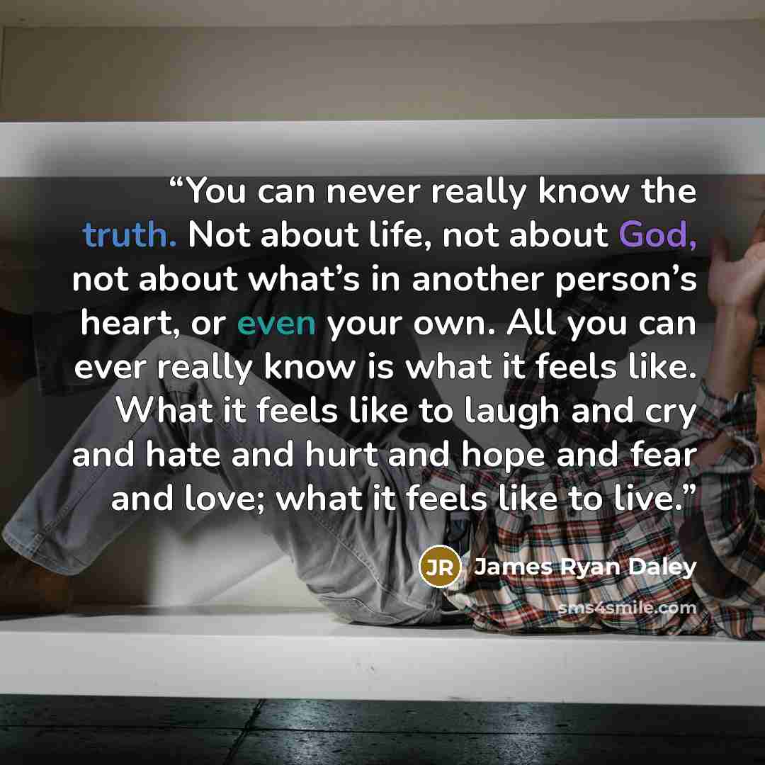 “You can never really know the truth. Not about life, not about God, not about what’s in another person’s heart, or even your own. All you can ever really know is what it feels like. What it feels like to laugh and cry and hate and hurt and hope and fear and love; what it feels like to live.” quote by James Ryan Daley