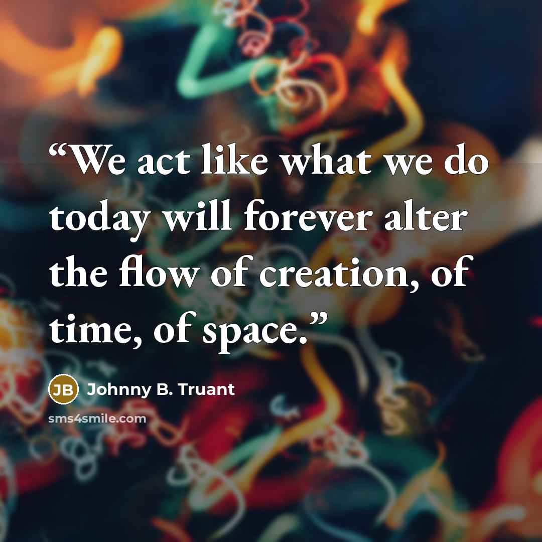“We act like what we do today will forever alter the flow of creation, of time, of space.” quote by Johnny B. Truant
