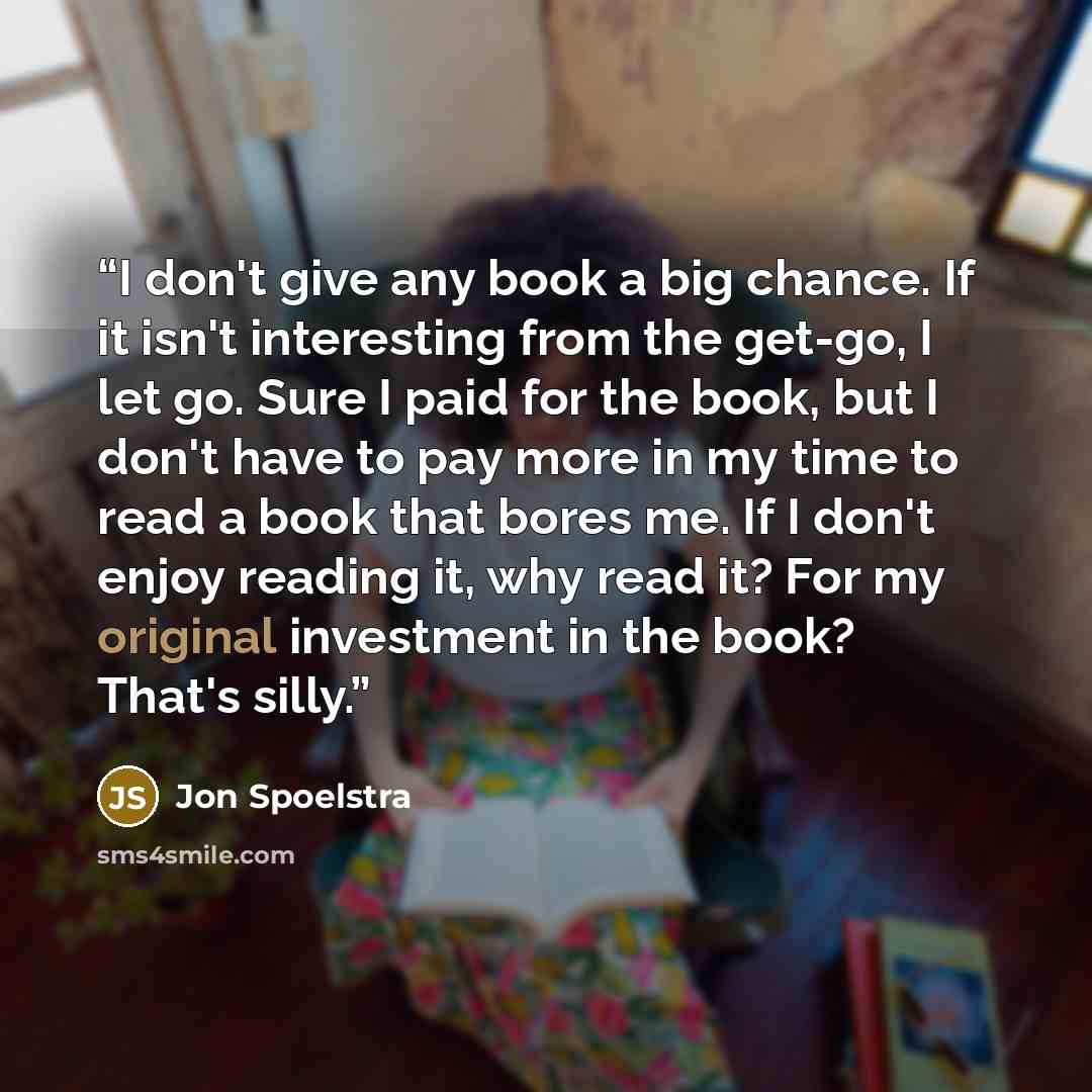 “I don't give any book a big chance. If it isn't interesting from the get-go, I let go. Sure I paid for the book, but I don't have to pay more in my time to read a book that bores me. If I don't enjoy reading it, why read it? For my original investment in the book? That's silly.” quote by Jon Spoelstra