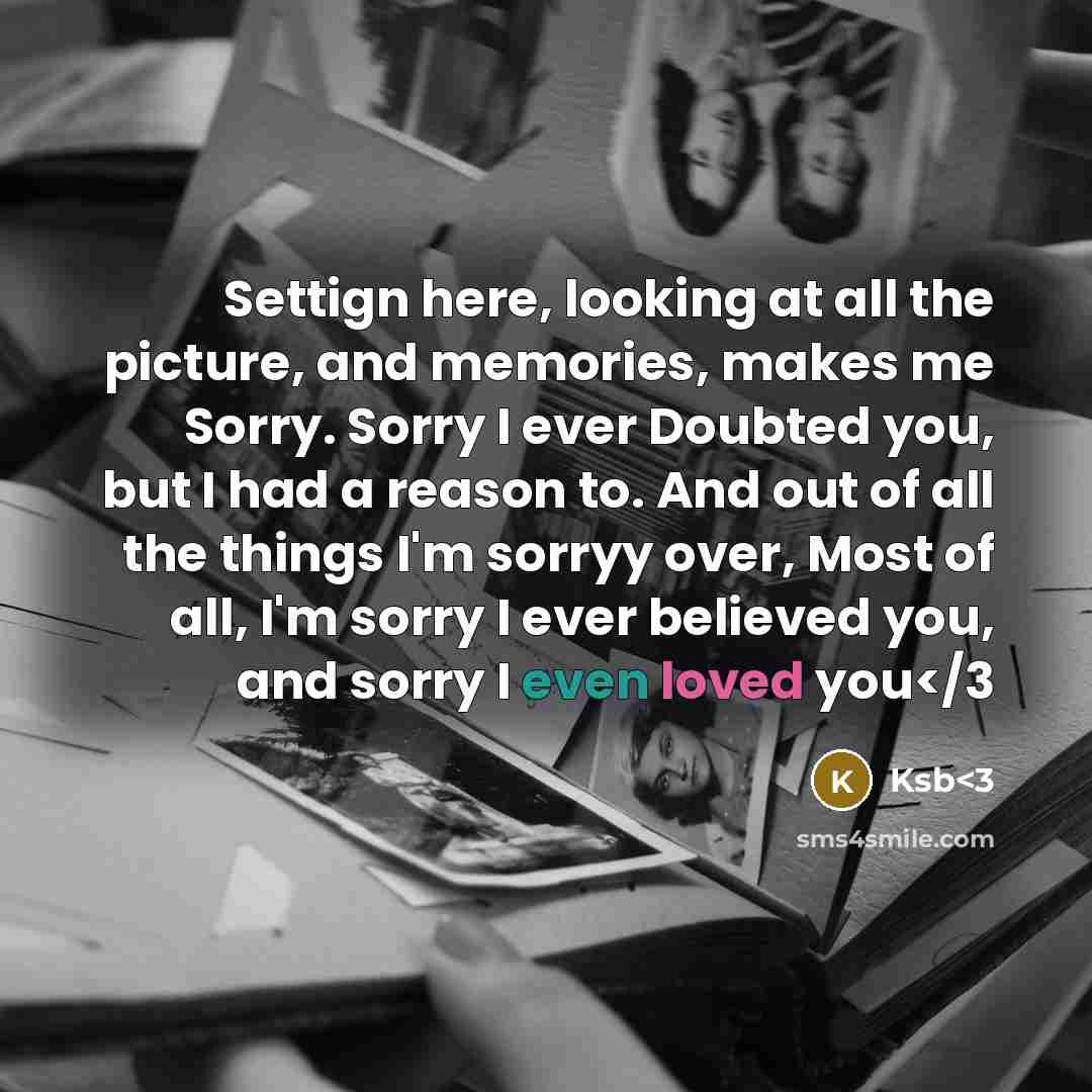 “Settign here, looking at all the picture, and memories, makes me Sorry. Sorry I ever Doubted you, but I had a reason to. And out of all the things I'm sorryy over, Most of all, I'm sorry I ever believed you, and sorry I even loved you” quote by Ksb